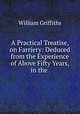 A Practical Treatise, on Farriery: Deduced from the Experience of Above Fifty Years, in the ., William Griffiths 