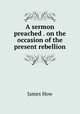 A sermon preached . on the occasion of the present rebellion, James How 