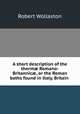A short description of the therm? Romano-Britannic?, or the Roman baths found in Italy, Britain ., Robert Wollaston 