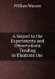 A Sequel to the Experiments and Observations Tending to Illustrate the ., William Watson 