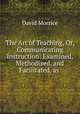 The Art of Teaching, Or, Communicating Instruction: Examined, Methodized, and Facilitated, as ., David Morrice 
