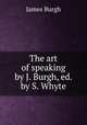 The art of speaking by J. Burgh, ed. by S. Whyte., James Burgh 