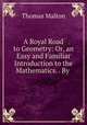A Royal Road to Geometry: Or, an Easy and Familiar Introduction to the Mathematics. . By ., Thomas Malton 