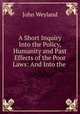 A Short Inquiry Into the Policy, Humanity and Past Effects of the Poor Laws: And Into the ., John Weyland 