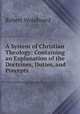 A System of Christian Theology: Containing an Explanation of the Doctrines, Duties, and Precepts ., Robert Woodward 