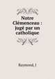 Notre Clemenceau : juge par un catholique, J. Raymond 