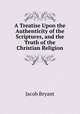 A Treatise Upon the Authenticity of the Scriptures, and the Truth of the Christian Religion, Jacob Bryant 