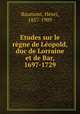 Etudes sur le regne de Leopold, duc de Lorraine et de Bar, 1697-1729, Baumont, Henri, 1857-1909 