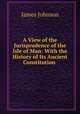 A View of the Jurisprudence of the Isle of Man: With the History of Its Ancient Constitution ., James Johnson 