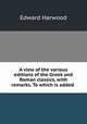 A view of the various editions of the Greek and Roman classics, with remarks. To which is added ., Edward Harwood 