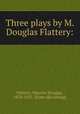 Three plays by M. Douglas Flattery:, Flattery, Maurice Douglas, 1870-1925. [from old catalog] 