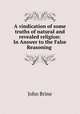 A vindication of some truths of natural and revealed religion: In Answer to the False Reasoning ., John Brine 