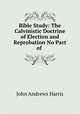 Bible Study: The Calvinistic Doctrine of Election and Reprobation No Part of ., John Andrews Harris 