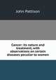 Cancer: its nature and treatment, with observations on certain diseases peculiar to women, John Pattison 