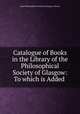 Catalogue of Books in the Library of the Philosophical Society of Glasgow: To which is Added ., Royal Philosophical Society of Glasgow Library 