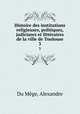 Histoire des institutions religieuses, politiques, judiciares et littraires de la ville de Toulouse. 3, Alexandre Du Mege 