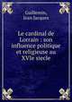 Le cardinal de Lorrain : son influence politique et religieuse au XVIe siecle, Guillemin, Jean Jacques 