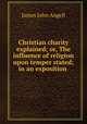 Christian charity explained; or, The influence of religion upon temper stated; in an exposition ., James John Angell 