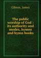 The public worship of God : its authority and modes, hymns and hymn books, Gibson, James 