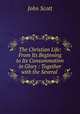 The Christian Life: From Its Beginning to Its Consummation in Glory : Together with the Several ., Scott, John 