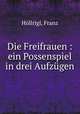 Die Freifrauen : ein Possenspiel in drei Aufzugen, Franz Hollrigl 