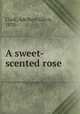 A sweet-scented rose, Clark, Adelbert Gilroy, 1870- 