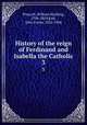 History of the reign of Ferdinand and Isabella the Catholic. 3, Prescott, William Hickling, 1796-1859,Kirk, John Foster, 1824-1904 