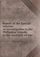 Report of the Special mission on investigation to the Philippine Islands to the secretary of war, United States. Special mission on investigation to the Philippine Islands. [from old catalog],Wood, Leonard, 1860- [from old catalog] 