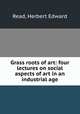 Grass roots of art: four lectures on social aspects of art in an industrial age, Read, Herbert Edward 