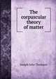 The corpuscular theory of matter, Thomson, J. J. Sir 