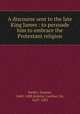 A discourse sent to the late King James : to persuade him to embrace the Protestant religion, Parker, Samuel, 1640-1688,Jenkins, Leoline, Sir, 1623-1685 