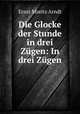 Die Glocke der Stunde in drei Zugen: In drei Zugen, Ernst Moritz Arndt 