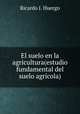 El suelo en la agricultura(estudio fundamental del suelo agricola), Ricardo J. Huergo 