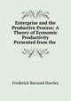 Enterprise and the Productive Process: A Theory of Economic Productivity Presented from the ., Frederick Barnard Hawley 