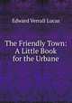 The Friendly Town: A Little Book for the Urbane, Edward Verrall Lucas 