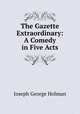 The Gazette Extraordinary: A Comedy in Five Acts, Joseph George Holman 