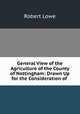 General View of the Agriculture of the County of Nottingham: Drawn Up for the Consideration of ., Robert Lowe 