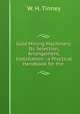 Gold Mining Machinery: Its Selection, Arrangement, & Installation : a Practical Handbook for the ., W. H. Tinney 