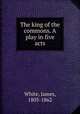 The king of the commons. A play in five acts, White, James, 1803-1862 