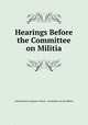 Hearings Before the Committee on Militia, United States Congress. House . Committee on the Militia 