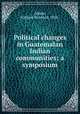 Political changes in Guatemalan Indian communities; a symposium, Adams, Richard Newbold, 1924- 