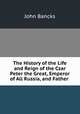 The History of the Life and Reign of the Czar Peter the Great, Emperor of All Russia, and Father ., John Bancks 