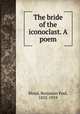 The bride of the iconoclast. A poem, Blood, Benjamin Paul, 1832-1919 
