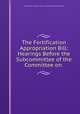 The Fortification Appropriation Bill: Hearings Before the Subcommittee of the Committee on ., United States Congress. House . Committee on Appropriations 