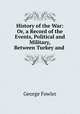 History of the War: Or, a Record of the Events, Political and Military, Between Turkey and ., George Fowler 