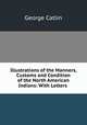 Illustrations of the Manners, Customs and Condition of the North American Indians: With Letters ., George Catlin 