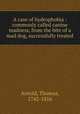 A case of hydrophobia : commonly called canine madness, from the bite of a mad dog, successfully treated, Arnold, Thomas, 1742-1816 