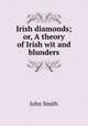Irish diamonds; or, A theory of Irish wit and blunders, John Smith 