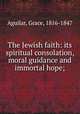 The Jewish faith: its spiritual consolation, moral guidance and immortal hope;, Aguilar, Grace, 1816-1847 