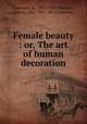 Female beauty : or, The art of human decoration, Cazenave, A., 1802?-1877,Feydeau, Ernest, 1821-1873. Art of pleasing 